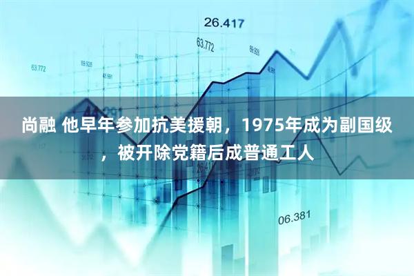 尚融 他早年参加抗美援朝，1975年成为副国级，被开除党籍后成普通工人
