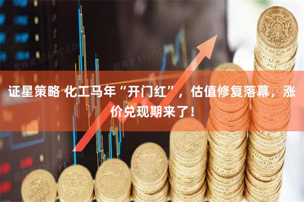 证星策略 化工马年“开门红”，估值修复落幕，涨价兑现期来了！