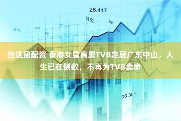 创达盈配资 香港女星离巢TVB定居广东中山，人生已在倒数，不再为TVB卖命
