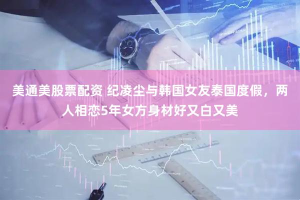美通美股票配资 纪凌尘与韩国女友泰国度假，两人相恋5年女方身材好又白又美