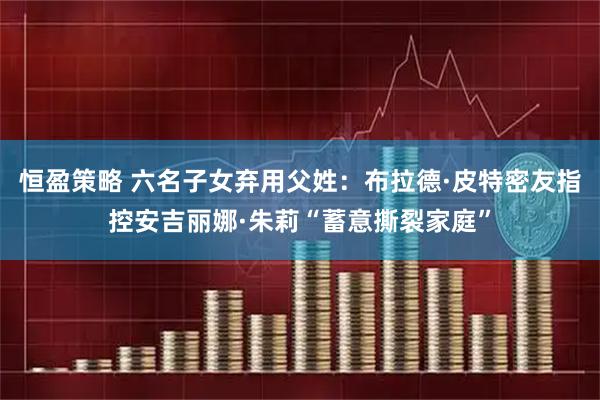 恒盈策略 六名子女弃用父姓：布拉德·皮特密友指控安吉丽娜·朱莉“蓄意撕裂家庭”