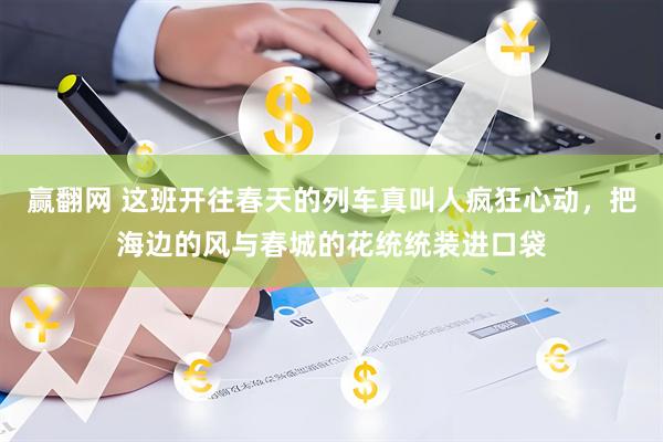 赢翻网 这班开往春天的列车真叫人疯狂心动，把海边的风与春城的花统统装进口袋