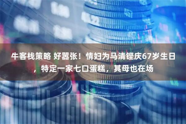牛客栈策略 好嚣张！情妇为马清铿庆67岁生日，特定一家七口蛋糕，其母也在场