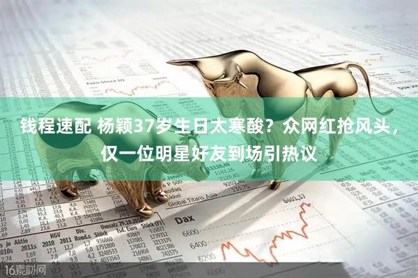 钱程速配 杨颖37岁生日太寒酸？众网红抢风头，仅一位明星好友到场引热议