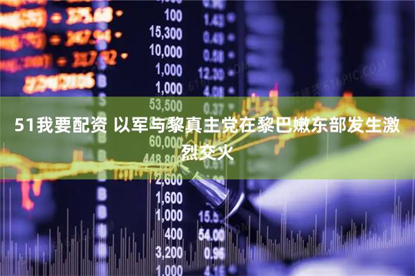 51我要配资 以军与黎真主党在黎巴嫩东部发生激烈交火