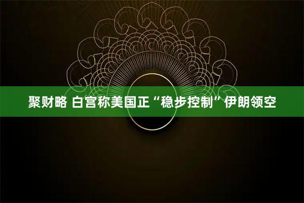 聚财略 白宫称美国正“稳步控制”伊朗领空