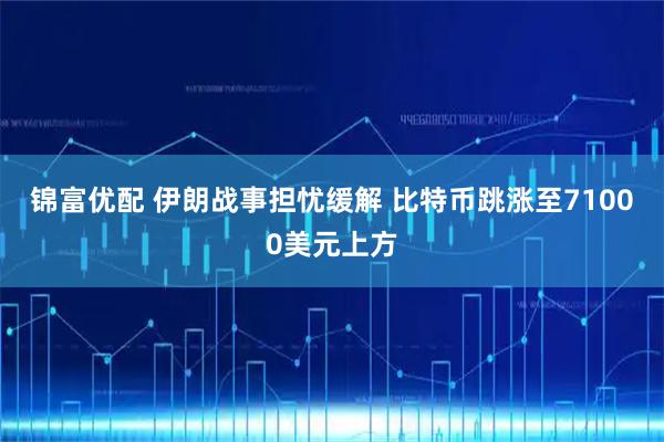 锦富优配 伊朗战事担忧缓解 比特币跳涨至71000美元上方