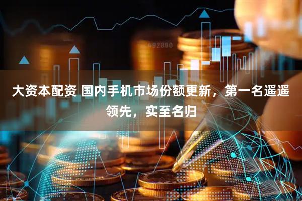 大资本配资 国内手机市场份额更新，第一名遥遥领先，实至名归