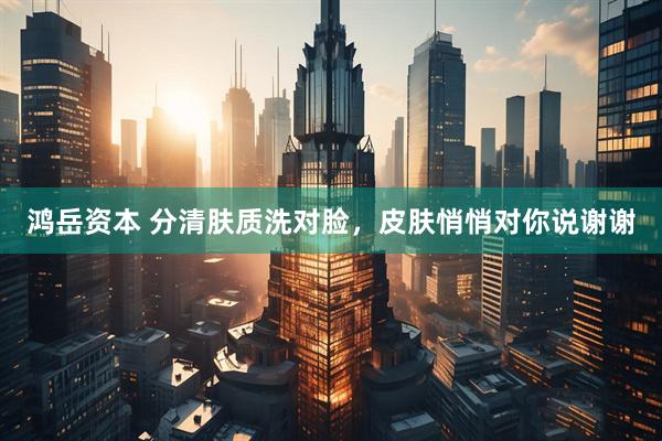 鸿岳资本 分清肤质洗对脸，皮肤悄悄对你说谢谢
