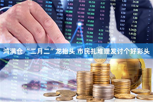 鸿满仓 “二月二”龙抬头 市民扎堆理发讨个好彩头