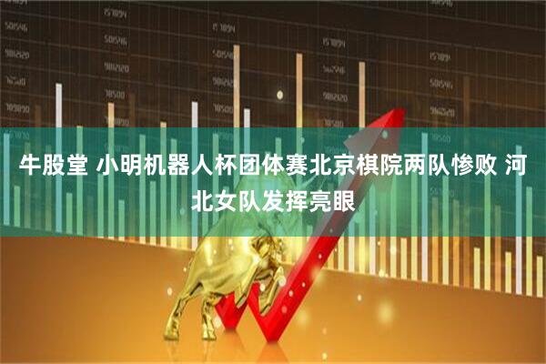 牛股堂 小明机器人杯团体赛北京棋院两队惨败 河北女队发挥亮眼