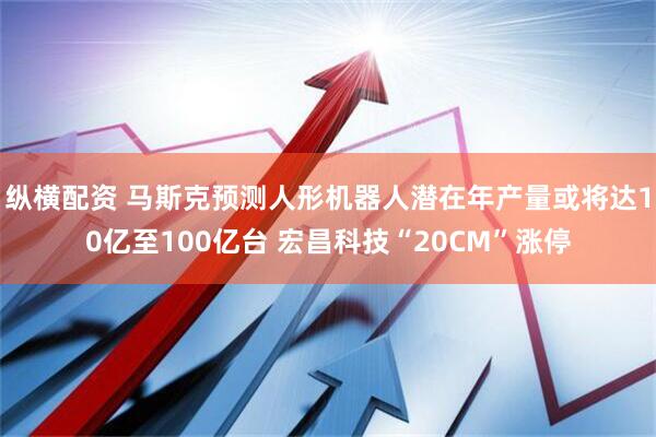 纵横配资 马斯克预测人形机器人潜在年产量或将达10亿至100亿台 宏昌科技“20CM”涨停
