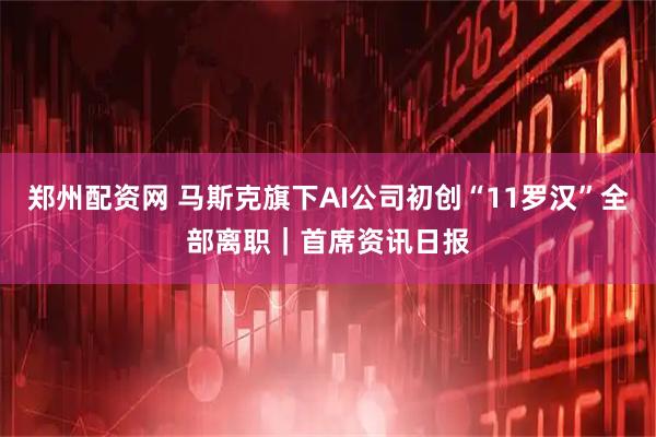 郑州配资网 马斯克旗下AI公司初创“11罗汉”全部离职｜首席资讯日报