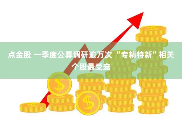点金股 一季度公募调研逾万次 “专精特新”相关个股最受宠