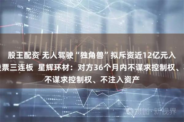 股王配资 无人驾驶“独角兽”拟斥资近12亿元入股，引爆股票三连板  星辉环材：对方36个月内不谋求控制权、不注入资产