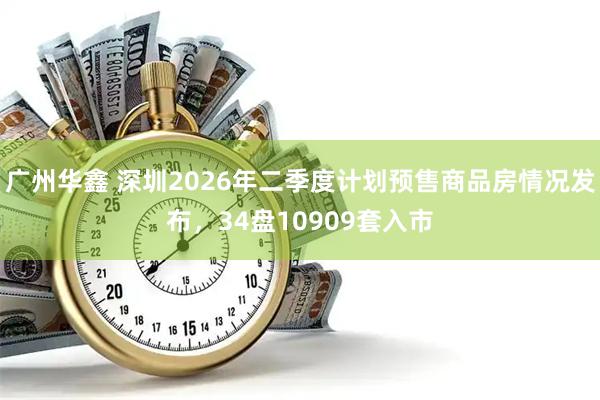 广州华鑫 深圳2026年二季度计划预售商品房情况发布，34盘10909套入市