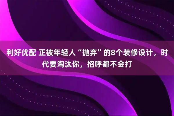 利好优配 正被年轻人“抛弃”的8个装修设计，时代要淘汰你，招呼都不会打