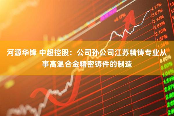河源华锋 中超控股：公司孙公司江苏精铸专业从事高温合金精密铸件的制造