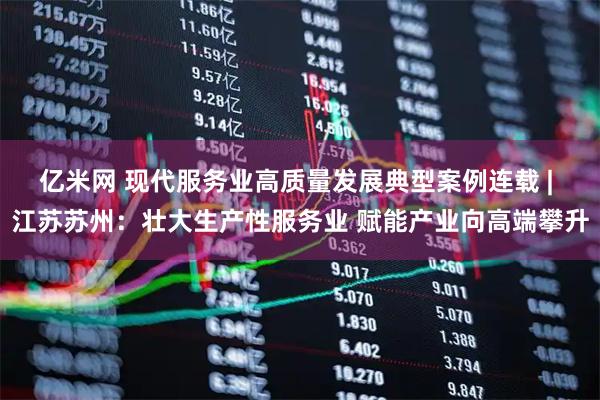 亿米网 现代服务业高质量发展典型案例连载 | 江苏苏州：壮大生产性服务业 赋能产业向高端攀升