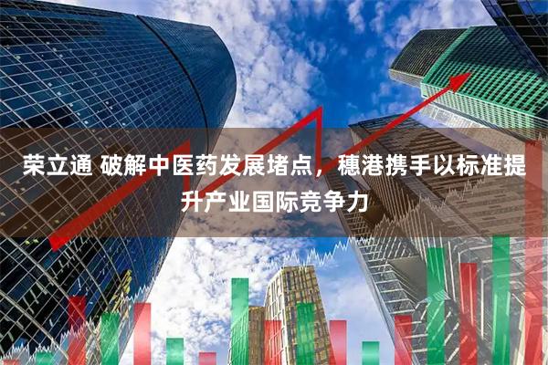 荣立通 破解中医药发展堵点，穗港携手以标准提升产业国际竞争力
