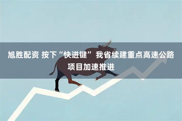 旭胜配资 按下“快进键” 我省续建重点高速公路项目加速推进