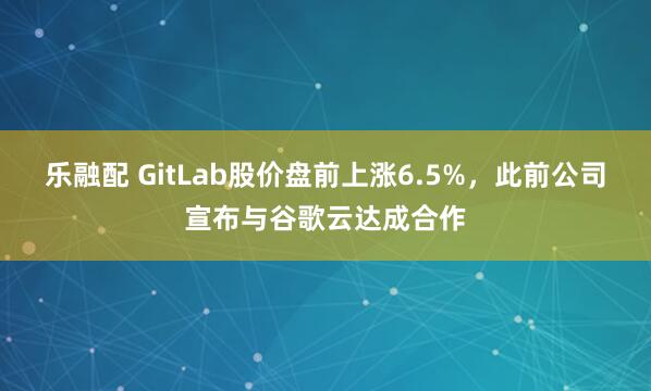 乐融配 GitLab股价盘前上涨6.5%，此前公司宣布与谷歌云达成合作