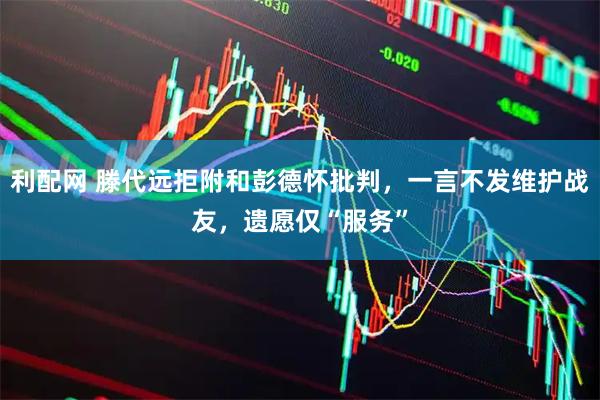 利配网 滕代远拒附和彭德怀批判，一言不发维护战友，遗愿仅“服务”