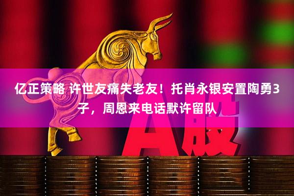 亿正策略 许世友痛失老友！托肖永银安置陶勇3子，周恩来电话默许留队