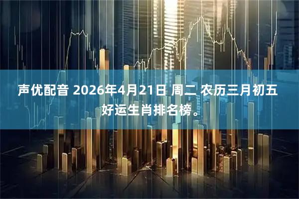 声优配音 2026年4月21日 周二 农历三月初五 好运生肖排名榜。