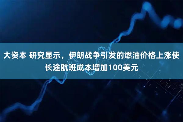 大资本 研究显示，伊朗战争引发的燃油价格上涨使长途航班成本增加100美元