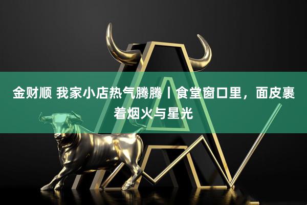 金财顺 我家小店热气腾腾丨食堂窗口里，面皮裹着烟火与星光