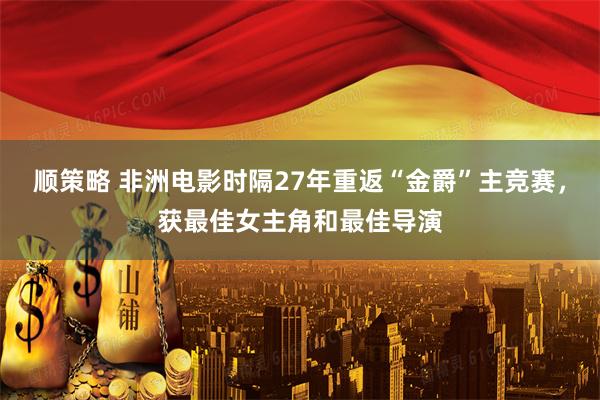 顺策略 非洲电影时隔27年重返“金爵”主竞赛，获最佳女主角和最佳导演