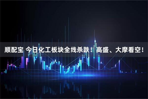 顺配宝 今日化工板块全线杀跌！高盛、大摩看空！