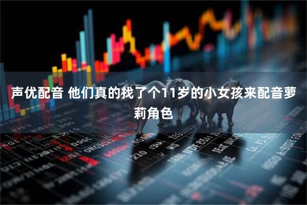 声优配音 他们真的找了个11岁的小女孩来配音萝莉角色