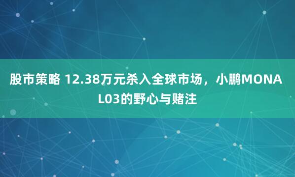 股市策略 12.38万元杀入全球市场，小鹏MONA L03的野心与赌注