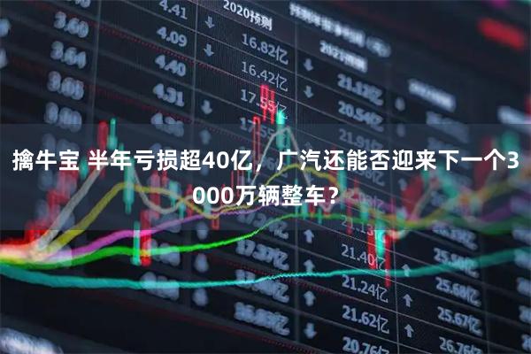 擒牛宝 半年亏损超40亿，广汽还能否迎来下一个3000万辆整车？
