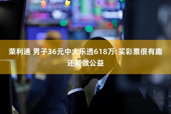 荣利通 男子36元中大乐透618万:买彩票很有趣还能做公益