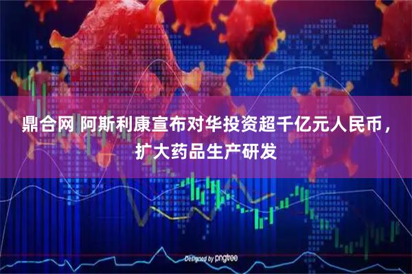 鼎合网 阿斯利康宣布对华投资超千亿元人民币，扩大药品生产研发