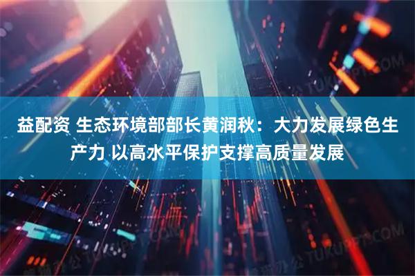 益配资 生态环境部部长黄润秋：大力发展绿色生产力 以高水平保护支撑高质量发展