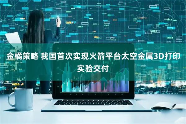 金橘策略 我国首次实现火箭平台太空金属3D打印实验交付