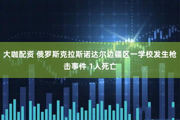 大咖配资 俄罗斯克拉斯诺达尔边疆区一学校发生枪击事件 1人死亡