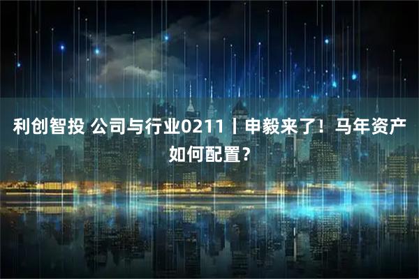 利创智投 公司与行业0211丨申毅来了！马年资产如何配置？