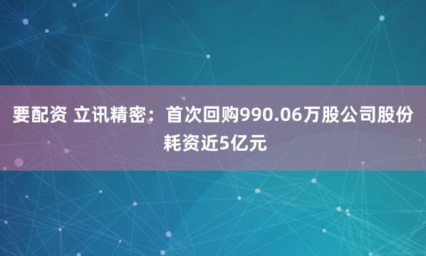 要配资 立讯精密：首次回购990.06万股公司股份 耗资近5亿元