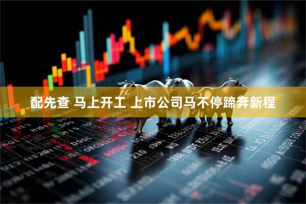 配先查 马上开工 上市公司马不停蹄奔新程