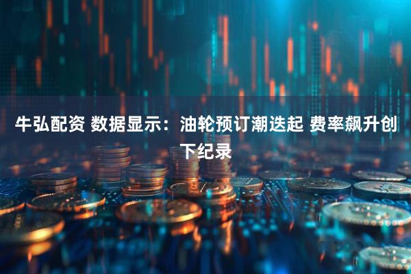 牛弘配资 数据显示：油轮预订潮迭起 费率飙升创下纪录