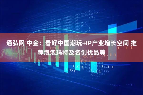 通弘网 中金：看好中国潮玩+IP产业增长空间 推荐泡泡玛特及名创优品等