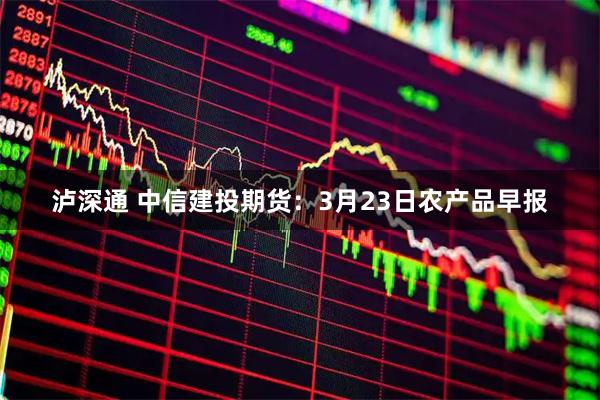 泸深通 中信建投期货：3月23日农产品早报
