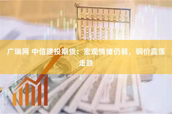 广瑞网 中信建投期货：宏观情绪仍弱，铜价震荡走跌