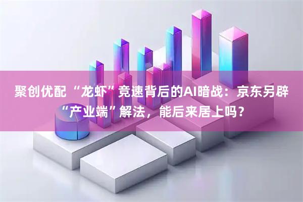 聚创优配 “龙虾”竞速背后的AI暗战：京东另辟“产业端”解法，能后来居上吗？