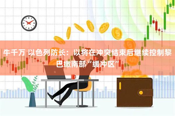牛千万 以色列防长：以将在冲突结束后继续控制黎巴嫩南部“缓冲区”
